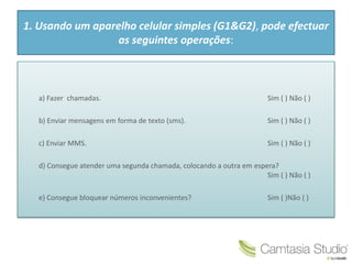 1. Usando um aparelho celular simples (G1&G2), pode efectuar
as seguintes operações:
a) Fazer chamadas. Sim ( ) Não ( )
b) Enviar mensagens em forma de texto (sms). Sim ( ) Não ( )
c) Enviar MMS. Sim ( ) Não ( )
d) Consegue atender uma segunda chamada, colocando a outra em espera?
Sim ( ) Não ( )
e) Consegue bloquear números inconvenientes? Sim ( )Não ( )
 