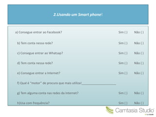 2.Usando um Smart phone!
a) Consegue entrar ao Facebook? Sim ( ) Não ( )
b) Tem conta nessa rede? Sim ( ) Não ( )
c) Consegue entrar ao Whatsap? Sim ( ) Não ( )
d) Tem conta nessa rede? Sim ( ) Não ( )
e) Consegue entrar a Internet? Sim ( ) Não ( )
f) Qual é “motor” de procura que mais utiliza!____________________
g) Tem alguma conta nas redes da Internet? Sim ( ) Não ( )
h)Usa com frequência? Sim ( ) Não ( )
 
