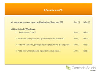 3.Perante um PC:
a) Alguma vez tem oportunidade de utilizar um PC? Sim ( ) Não ( )
b) Domínio de Windows:
1. Pode usar o “rato”? Sim ( ) Não ( )
2. Pode criar uma pasta para guardar seus documentos? Sim ( ) Não ( )
3. Feito um trabalho, pode guardar e procurar no dia seguinte? Sim ( ) Não ( )
4. Pode criar uma subpasta e guardar na sua pasta? Sim ( ) Não ( )
 