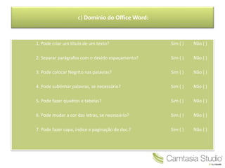 c) Domínio do Office Word:
1. Pode criar um título de um texto? Sim ( ) Não ( )
2. Separar parágrafos com o devido espaçamento? Sim ( ) Não ( )
3. Pode colocar Negrito nas palavras? Sim ( ) Não ( )
4. Pode sublinhar palavras, se necessário? Sim ( ) Não ( )
5. Pode fazer quadros e tabelas? Sim ( ) Não ( )
6. Pode mudar a cor das letras, se necessário? Sim ( ) Não ( )
7. Pode fazer capa, índice e paginação de doc.? Sim ( ) Não ( )
 