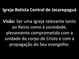Igreja Batista Central de Jacarepaguá
Visão: Ser uma igreja relevante tanto 
ao Reino como à sociedade, 
plenamente comprometida com a 
unidade do corpo de Cristo e com a 
propagação do Seu evangelho.
 