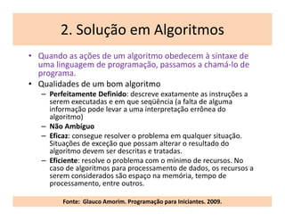 2. Solução em Algoritmos
     • Quando as ações de um algoritmo obedecem à sintaxe de
       uma linguagem de programação, passamos a chamá-lo de
       programa.
     • Qualidades de um bom algoritmo
        – Perfeitamente Definido: descreve exatamente as instruções a
          serem executadas e em que seqüência (a falta de alguma
          informação pode levar a uma interpretação errônea do
          algoritmo)
        – Não Ambíguo
        – Eficaz: consegue resolver o problema em qualquer situação.
          Situações de exceção que possam alterar o resultado do
          algoritmo devem ser descritas e tratadas.
        – Eficiente: resolve o problema com o mínimo de recursos. No
          caso de algoritmos para processamento de dados, os recursos a
          serem considerados são espaço na memória, tempo de
          processamento, entre outros.

18
              Fonte: Glauco Amorim. Programação para Iniciantes. 2009.
                        Reinventando o Ensino Médio - Tecnologia da Informação 10.fevereiro.2012
 