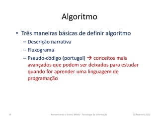 Algoritmo
     • Três maneiras básicas de definir algoritmo
       – Descrição narrativa
       – Fluxograma
       – Pseudo-código (portugol) conceitos mais
         avançados que podem ser deixados para estudar
         quando for aprender uma linguagem de
         programação




19                Reinventando o Ensino Médio - Tecnologia da Informação   10.fevereiro.2012
 