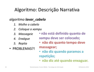 Algoritmo: Descrição Narrativa
     algoritmo lavar_cabelo
       1.   Molhe o cabelo
       2.   Coloque o xampu
       3.   Massageie     • não está definido quanto de
       4.   Enxágue       xampu deve ser colocado;
       5.   Repita        • não diz quanto tempo deve
     • PROBLEMAS?!               massagear;
                                 • não diz quando paramos a
                                 repetição;
                                 • não diz até quando enxaguar.
20                 Reinventando o Ensino Médio - Tecnologia da Informação   10.fevereiro.2012
 