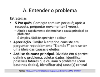 A. Entender o problema
     Estratégias
     • 5 Por quês. Começar com um por quê; após a
        resposta, perguntar novamente (5 vezes).
        – Ajuda a rapidamente determinar a causa principal do
          problema
        – É simples, fácil de aprender e aplicar
     • Apreciação. Similar à anterior, consiste em
       perguntar repetidamente “E então?” para se ter
       uma ideia das causas e efeitos
     • Análise da causa principal. Dividido em 4 partes:
       definir o problema, coletar dados, identificar
       possíveis fatores que causam o problema (com
       base nos dados), identificar a(s) causa(s) central
25         Fonte: http://www.mindtools.com/pages/article/newTMC_00.htm
                         Reinventando o Ensino Médio - Tecnologia da Informação   10.fevereiro.2012
 