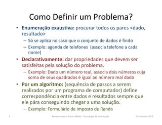 Como Definir um Problema?
    • Enumeração exaustiva: procurar todos os pares <dado,
      resultado>
       – Só se aplica no caso que o conjunto de dados é finito
       – Exemplo: agenda de telefones (associa telefone a cada
         nome)
    • Declarativamente: dar propriedades que devem ser
      satisfeitas pela solução do problema.
       – Exemplo: Dado um número real, associa dois números cuja
         soma de seus quadrados é igual ao número real dado
    • Por um algoritmo: (sequência de passos a serem
      realizados por um programa de computador) define
      correspondência entre dados e resultados sempre que
      ele pára conseguindo chegar a uma solução.
       – Exemplo: Formulário de Imposto de Renda
5                   Reinventando o Ensino Médio - Tecnologia da Informação   10.fevereiro.2012
 