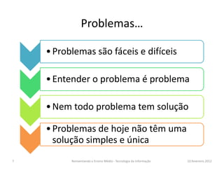 Problemas…

    • Problemas são fáceis e difíceis

    • Entender o problema é problema

    • Nem todo problema tem solução

    • Problemas de hoje não têm uma
      solução simples e única
7         Reinventando o Ensino Médio - Tecnologia da Informação   10.fevereiro.2012
 