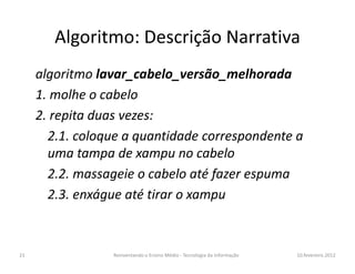 Algoritmo: Descrição Narrativa
algoritmo lavar_cabelo_versão_melhorada
1. molhe o cabelo
2. repita duas vezes:
2.1. coloque a quantidade correspondente a2.1. coloque a quantidade correspondente a
uma tampa de xampu no cabelo
2.2. massageie o cabelo até fazer espuma
2.3. enxágue até tirar o xampu
10.fevereiro.2012Reinventando o Ensino Médio - Tecnologia da Informação21
 