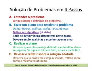 Solução de Problemas em 4 Passos
A. Entender o problema
Ler ou escutar a definição do problema.
B. Fazer um plano para resolver o problema
Utilizar figuras, gráficos, grafos, listas, objetos
Definir um algoritmo [já visto]
Pode-se definir várias alternativas neste passo.Pode-se definir várias alternativas neste passo.
Deve-se então avaliá-las e escolher apenas uma.
C. Realizar o plano
Uma vez que o plano esteja definido e entendido, deve-
se segui-lo. Se o plano foi bem feito, esta é a parte fácil.
D. Revisar e refletir sobre a solução adotada
Uma vez que o problema esteja resolvido, refletir sobre
como o mesmo foi utilizado.
10.fevereiro.2012Reinventando o Ensino Médio - Tecnologia da Informação31 Fonte: Joanna Goode, Gail Chapman. Exploring Computer Science. 2011.
 