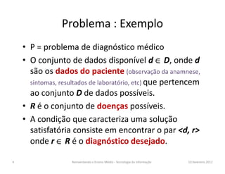Problema : Exemplo
• P = problema de diagnóstico médico
• O conjunto de dados disponível d ∈∈∈∈ D, onde d
são os dados do paciente (observação da anamnese,
sintomas, resultados de laboratório, etc) que pertencemque pertencem
ao conjunto D de dados possíveis.
• R é o conjunto de doenças possíveis.
• A condição que caracteriza uma solução
satisfatória consiste em encontrar o par <d, r>
onde r ∈∈∈∈ R é o diagnóstico desejado.
10.fevereiro.2012Reinventando o Ensino Médio - Tecnologia da Informação4
 