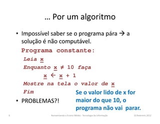 … Por um algoritmo
• Impossível saber se o programa pára a
solução é não computável.
Programa constante:
Leia xLeia x
Enquanto x ≠ 10 faça
x  x + 1
Mostre na tela o valor de x
Fim
• PROBLEMAS?!
10.fevereiro.2012Reinventando o Ensino Médio - Tecnologia da Informação6
Se o valor lido de x for
maior do que 10, o
programa não vai parar.
 