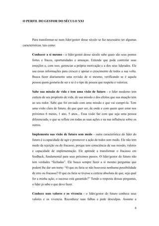 O PERFIL DO GESTOR DO SÉCULO XXI




       Para transformar-se num líder/gestor desse século se faz necessário ter algumas
características, tais como:

       Conhecer a si mesmo - o líder/gestor desse século sabe quais são seus pontos
       fortes e fracos, oportunidades e ameaças. Entende que pode controlar suas
       emoções e, com isso, gerenciar a própria motivação e a dos seus liderados. Ele
       usa essas informações para crescer e apoiar o crescimento de todos a sua volta.
       Busca fazer diariamente uma revisão de si mesmo, verificando se é aquela
       pessoa quem gostaria de ser e se é o tipo de pessoa que respeita e valoriza;

       Sabe sua missão de vida e tem uma visão de futuro - o líder moderno tem
       certeza de seu propósito de vida, de sua missão e dos efeitos que sua atuação tem
       ao seu redor. Sabe que foi enviado com uma missão e que vai cumpri-la. Tem
       uma visão clara de futuro, do que quer ser, de onde e com quem quer estar nos
       próximos 6 meses, 1 ano, 5 anos... Essa visão faz com que seja uma pessoa
       diferenciada, o que se reflete em todas as suas ações e na sua influência sobre os
       outros.

       Implementa sua visão de futuro sem medo - outra característica do líder do
       futuro é a capacidade de agir e promover a ação de todos sem medo. Ele não tem
       medo da rejeição ou do fracasso, porque tem consciência de sua missão, valores
       e capacidade de implementação. Ele aprende a transformar o fracasso em
       feedback, fundamental para seus próximos passos. O líder/gestor do futuro não
       tem verdades “fechadas”. Ele busca sempre fazer a si mesmo perguntas que
       podem lhe dar um norte: “O que eu faria se não houvesse nenhuma possibilidade
       de erro ou fracasso? O que eu faria se tivesse a certeza absoluta de que, seja qual
       for a minha ação, o sucesso está garantido?” Tendo a resposta dessas perguntas,
       o líder já sabe o que deve fazer.

       Conhece seus valores e os vivencia - o líder/gestor do futuro conhece seus
       valores e os vivencia. Reconhece suas falhas e pede desculpas. Assume a

                                                                                        6
 