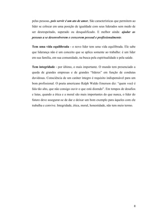 pelas pessoas, pois servir é um ato de amor. São características que permitem ao
líder se colocar em uma posição de igualdade com seus liderados sem medo de
ser desrespeitado, superado ou desqualificado. E melhor ainda: ajudar as
pessoas a se desenvolverem e crescerem pessoal e profissionalmente.

Tem uma vida equilibrada - o novo líder tem uma vida equilibrada. Ele sabe
que liderança não é um conceito que se aplica somente ao trabalho: é um líder
em sua família, em sua comunidade, na busca pela espiritualidade e pela saúde.

Tem integridade - por último, o mais importante. O mundo tem presenciado a
queda de grandes empresas e de grandes “líderes” em função de condutas
duvidosas. Consciência de um caráter íntegro é requisito indispensável para um
bom profissional. O poeta americano Ralph Waldo Emerson diz: “quem você é
fala tão alto, que não consigo ouvir o que está dizendo”. Em tempos de desafios
e lutas, quando a ética e a moral são mais importantes do que nunca, o líder do
futuro deve assegurar-se de dar e deixar um bom exemplo para àqueles com ele
trabalha e convive. Integridade, ética, moral, honestidade, não tem meio termo.




                                                                                  8
 