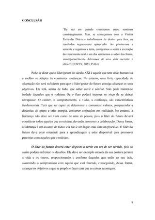 CONCLUSÃO

                                “De    vez   em   quando    cometemos     erros,   sentimos
                                constrangimento. Mas, se começarmos com a Vitória
                                Particular Diária e trabalharmos de dentro para fora, os
                                resultados seguramente aparecerão. Ao plantarmos a
                                semente e regarmos a terra, começamos a sentir a excitação
                                do crescimento real e um dia sentiremos o sabor dos frutos,
                                incomparavelmente deliciosos de uma vida coerente e
                                eficaz” (COVEY, 2055, P.414)


       Pode-se dizer que o líder/gestor do século XXI é aquele que tem visão humanista
e melhor se adaptar às constantes mudanças. No entanto, uma forte capacidade de
adaptação não será suficiente para que o líder/gestor do futuro consiga alcançar os seus
objetivos. Ele terá, acima de tudo, que saber ouvir e confiar. Não pode manter-se
isolado daqueles que o rodeiam. Se o fizer poderá incorrer no risco de se deixar
ultrapassar. O caráter, o comportamento, a visão, a confiança, são características
fundamentais. Terá que ser capaz de determinar e comunicar valores, compreender a
dinâmica do grupo e criar energia, converter aspirações em realidade. No entanto, a
liderança não deve ser vista como de uma só pessoa, pois o líder do futuro deverá
considerar todos aqueles que o rodeiam, devendo promover a colaboração. Dessa forma,
a liderança é um assunto de todos: ela não é um lugar, mas sim um processo. O líder do
futuro deve estar orientado para a aprendizagem e estar disponível para promover
parcerias com aqueles que o rodeiam.

       O líder do futuro deverá estar disposto a servir em vez de ser servido, pois só
assim poderá enfrentar os desafios. Ele deve ser exemplo através da sua postura perante
a vida e os outros, proporcionando o conforto daqueles que estão ao seu lado,
assumindo o compromisso com aquilo que está fazendo, conseguindo, dessa forma,
alcançar os objetivos a que se propôs e fazer com que as coisas aconteçam.




                                                                                         9
 
