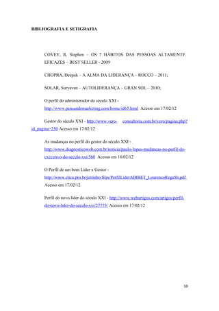 BIBLIOGRAFIA E SETIGRAFIA




      COVEY, R. Stephen – OS 7 HÁBITOS DAS PESSOAS ALTAMENTE
      EFICAZES – BEST SELLER - 2009

      CHOPRA, Deepak – A ALMA DA LIDERANÇA – ROCCO – 2011;

      SOLAR, Suryavan – AUTOLIDERANÇA – GRAN SOL – 2010;

      O perfil do administrador do século XXI -
      http://www.pensandomarketing.com/home/id65.html Acesso em 17/02/12

      Gestor do século XXI - http://www.vero-     consultoria.com.br/vero/pagina.php?
id_pagina=250 Acesso em 17/02/12

      As mudanças no perfil do gestor do século XXI -
      http://www.diagnosticoweb.com.br/noticia/paulo-lopes-mudancas-no-perfil-do-
      executivo-do-seculo-xxi/560 Acesso em 16/02/12

      O Perfil de um bom Líder x Gestor -
      http://www.etica.pro.br/jeitinho/files/PerfilLiderABIBET_LourencoRegaSh.pdf
      Acesso em 17/02/12

      Perfil do novo líder do século XXI - http://www.webartigos.com/artigos/perfil-
      do-novo-lider-do-seculo-xxi/27773/ Acesso em 17/02/12




                                                                                   10
 
