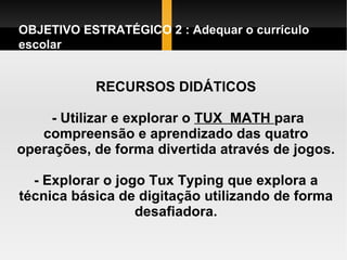RECURSOS DIDÁTICOS  - Utilizar e explorar o  TUX  MATH  para compreensão e aprendizado das quatro operações, de forma divertida através de jogos. - Explorar o jogo Tux Typing que explora a técnica básica de digitação utilizando de forma desafiadora. OBJETIVO ESTRATÉGICO 2 : Adequar o currículo escolar  