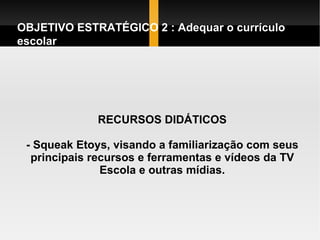 RECURSOS DIDÁTICOS - Squeak Etoys, visando a familiarização com seus principais recursos e ferramentas e vídeos da TV Escola e outras mídias. OBJETIVO ESTRATÉGICO 2 : Adequar o currículo escolar  