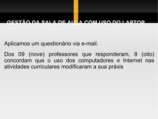 GESTÃO DA SALA DE AULA COM USO DO LAPTOP Aplicamos um questionário via e-mail.  Dos 09 (nove) professores que responderam, 8 (oito) concordam que o uso dos computadores e Internet nas atividades curriculares modificaram a sua práxis 