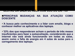 GESTÃO DA SALA DE AULA COM USO DO LAPTOP PRINCIPAIS MUDANÇAS NA SUA ATUAÇÃO COMO DOSCENTE A busca  pelo   conhecimento e a lidar com emails, blogs e conhecer  melhor os  aplicativos  dos laptops.  33% dos que responderam acham o período de três meses insuficientes para fazer a autoavaliação, considerando que a internet não  está   ainda   funcionando em todas as salas , assim como a falta  de  energia em 4 salas de aulas para o  carregamento  dos laptops.  