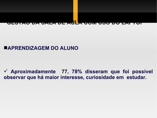 GESTÃO DA SALA DE AULA COM USO DO LAPTOP APRENDIZAGEM DO ALUNO Aproximadamente  77, 78% disseram que foi possível observar que há maior interesse, curiosidade em  estudar. 