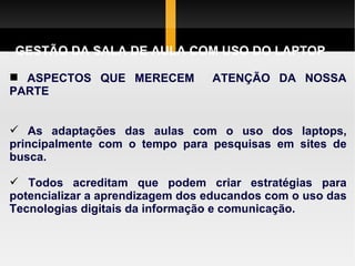 GESTÃO DA SALA DE AULA COM USO DO LAPTOP ASPECTOS QUE MERECEM  ATENÇÃO DA NOSSA PARTE As adaptações das aulas com o uso dos laptops, principalmente com o tempo para pesquisas em sites de busca. Todos acreditam que podem criar estratégias para potencializar a aprendizagem dos educandos com o uso das Tecnologias digitais da informação e comunicação. 