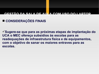 GESTÃO DA SALA DE AULA COM USO DO LAPTOP CONSIDERAÇÕES FINAIS Sugere-se que para as próximas etapas de implantação do UCA o MEC ofereça subsídios às escolas para as readequações de infraestrutura fisica e de equipamentos, com o objetivo de sanar os maiores entraves para as escolas.  