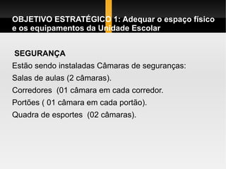 OBJETIVO ESTRATÉGICO 1: Adequar o espaço físico e os equipamentos da Unidade Escolar SEGURANÇA Estão sendo instaladas Câmaras de seguranças: Salas de aulas (2 câmaras).  Corredores  (01 câmara em cada corredor. Portões ( 01 câmara em cada portão). Quadra de esportes  (02 câmaras).  