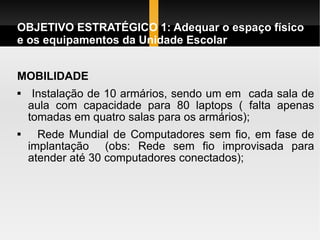 OBJETIVO ESTRATÉGICO 1: Adequar o espaço físico e os equipamentos da Unidade Escolar MOBILIDADE Instalação de 10 armários, sendo um em  cada sala de aula com capacidade para 80 laptops ( falta apenas tomadas em quatro salas para os armários);   Rede Mundial de Computadores sem fio, em fase de implantação  (obs: Rede sem fio improvisada para atender até 30 computadores conectados);  