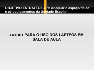 OBJETIVO ESTRATÉGICO 1: Adequar o espaço físico e os equipamentos da Unidade Escolar LAYOUT  PARA O USO DOS LAPTPOS EM SALA DE AULA 