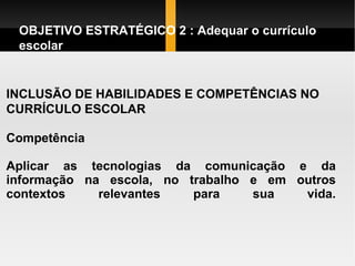 INCLUSÃO DE HABILIDADES E COMPETÊNCIAS NO CURRÍCULO ESCOLAR Competência  Aplicar as tecnologias da comunicação e da informação na escola, no trabalho e em outros contextos relevantes para sua vida.   OBJETIVO ESTRATÉGICO 2 : Adequar o currículo escolar  