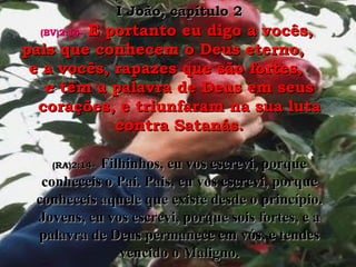 (BV)2:14-(BV)2:14- E portanto eu digo a vocês,E portanto eu digo a vocês,
pais que conhecem o Deus eterno,pais que conhecem o Deus eterno,
e a vocês, rapazes que são fortes,e a vocês, rapazes que são fortes,
e têm a palavra de Deus em seuse têm a palavra de Deus em seus
corações, e triunfaram na sua lutacorações, e triunfaram na sua luta
contra Satanás.contra Satanás.
(RA)2:14-(RA)2:14- Filhinhos, eu vos escrevi, porqueFilhinhos, eu vos escrevi, porque
conheceis o Pai. Pais, eu vos escrevi, porqueconheceis o Pai. Pais, eu vos escrevi, porque
conheceis aquele que existe desde o princípio.conheceis aquele que existe desde o princípio.
Jovens, eu vos escrevi, porque sois fortes, e aJovens, eu vos escrevi, porque sois fortes, e a
palavra de Deus permanece em vós, e tendespalavra de Deus permanece em vós, e tendes
vencido o Maligno.vencido o Maligno.
I João, capítulo 2I João, capítulo 2
 