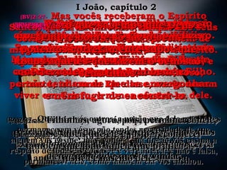 (BV)2:22-(BV)2:22- E quem é o maior mentiroso?E quem é o maior mentiroso?
É aquele que afirma que Jesus não éÉ aquele que afirma que Jesus não é
o Cristo. Tal pessoa é anticristo,o Cristo. Tal pessoa é anticristo,
porque não crê em Deus o Pai e emporque não crê em Deus o Pai e em
seu Filho.seu Filho.
(RA)2:22-(RA)2:22- Quem é o mentiroso, senão aqueleQuem é o mentiroso, senão aquele
que nega que Jesus é o Cristo? Este é oque nega que Jesus é o Cristo? Este é o
anticristo, o que nega o Pai e o Filho.anticristo, o que nega o Pai e o Filho.
(BV)2:23-(BV)2:23- Porque uma pessoa que não crêPorque uma pessoa que não crê
em Cristo, o Filho de Deus, tambémem Cristo, o Filho de Deus, também
não pode ter Deus o Pai.não pode ter Deus o Pai.
Mas aquele que tem Cristo, o Filho deMas aquele que tem Cristo, o Filho de
Deus, tem Deus o Pai também.Deus, tem Deus o Pai também.
(RA)2:23-(RA)2:23- Todo aquele que nega o Filho, esse nãoTodo aquele que nega o Filho, esse não
tem o Pai; aquele que confessa o Filho temtem o Pai; aquele que confessa o Filho tem
igualmente o Pai.igualmente o Pai.
(BV)2:24-(BV)2:24- Portanto, continuem crendo noPortanto, continuem crendo no
que lhes foi ensinado desde o começo.que lhes foi ensinado desde o começo.
Se vocês fizerem assim, então estarãoSe vocês fizerem assim, então estarão
sempre em comunhão íntima tantosempre em comunhão íntima tanto
com Deus o Pai como com o seu Filho.com Deus o Pai como com o seu Filho.
(RA)2:24-(RA)2:24- Permaneça em vós o que ouvistes desde oPermaneça em vós o que ouvistes desde o
princípio. Se em vós permanecer o que desde oprincípio. Se em vós permanecer o que desde o
princípio ouvistes, também permanecereis vósprincípio ouvistes, também permanecereis vós
no Filho e no Pai.no Filho e no Pai.
(BV)2:25-(BV)2:25- E Ele mesmo foi quemE Ele mesmo foi quem
nos prometeu isto:nos prometeu isto:
A vida eterna.A vida eterna.
(RA)2:25-(RA)2:25- E esta é a promessa que eleE esta é a promessa que ele
mesmo nos fez, a vida eterna.mesmo nos fez, a vida eterna.
(BV)2:26-(BV)2:26- Estas minhas observações aEstas minhas observações a
respeito do anticristo são visíveisrespeito do anticristo são visíveis
naqueles que apreciariam muitíssimonaqueles que apreciariam muitíssimo
tapar os olhos de vocês e levá-los atapar os olhos de vocês e levá-los a
desviar-se.desviar-se.
(RA)2:26-(RA)2:26- Isto que vos acabo de escrever é acercaIsto que vos acabo de escrever é acerca
dos que vos procuram enganar.dos que vos procuram enganar.
(BV)2:27-(BV)2:27- Mas vocês receberam o EspíritoMas vocês receberam o Espírito
Santo, que vive em vocês, dentro dos seusSanto, que vive em vocês, dentro dos seus
corações, a fim de que não precisem decorações, a fim de que não precisem de
ninguém para ensinar-lhes o que é direito.ninguém para ensinar-lhes o que é direito.
Porque Ele lhes ensina todas as coisas, ePorque Ele lhes ensina todas as coisas, e
Ele é a verdade, e não um mentiroso;Ele é a verdade, e não um mentiroso;
portanto, tal como Ele disse, vocês devemportanto, tal como Ele disse, vocês devem
viver em Cristo, e nunca afastar-se dele.viver em Cristo, e nunca afastar-se dele.
(RA)2:27-(RA)2:27- Quanto a vós outros, a unção que dele recebestesQuanto a vós outros, a unção que dele recebestes
permanece em vós, e não tendes necessidade de quepermanece em vós, e não tendes necessidade de que
alguém vos ensine; mas, como a sua unção vos ensina aalguém vos ensine; mas, como a sua unção vos ensina a
respeito de todas as coisas, e é verdadeira, e não é falsa,respeito de todas as coisas, e é verdadeira, e não é falsa,
permanecei nele, como também ela vos ensinou.permanecei nele, como também ela vos ensinou.
(BV)2:28-(BV)2:28- E agora, meus filhinhos,E agora, meus filhinhos,
permaneçam em comunhão felizpermaneçam em comunhão feliz
com o Senhor a fim de que,com o Senhor a fim de que,
quando Ele vier, vocês tenhamquando Ele vier, vocês tenham
a certeza de que tudo vai bem,a certeza de que tudo vai bem,
e não tenham de que se envergonhare não tenham de que se envergonhar
e nem fugir de encontrá-lo.e nem fugir de encontrá-lo.
(RA)2:28-(RA)2:28- Filhinhos, agora, pois, permanecei nele,Filhinhos, agora, pois, permanecei nele,
para que, quando ele se manifestar, tenhamospara que, quando ele se manifestar, tenhamos
confiança e dele não nos afastemosconfiança e dele não nos afastemos
envergonhados na sua vinda.envergonhados na sua vinda.
(BV)2:29-(BV)2:29- Visto que sabemos que Deus éVisto que sabemos que Deus é
sempre bom e só faz o bem,sempre bom e só faz o bem,
podemos corretamente supor quepodemos corretamente supor que
todos aqueles que fazem o bem sãotodos aqueles que fazem o bem são
seus filhos.seus filhos.
(RA)2:29-(RA)2:29- Se sabeis que ele é justo, reconheceiSe sabeis que ele é justo, reconhecei
também que todo aquele que pratica atambém que todo aquele que pratica a
justiça é nascido dele.justiça é nascido dele.
I João, capítulo 2I João, capítulo 2
 