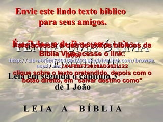 Envie este lindo texto bíblicoEnvie este lindo texto bíblico
para seus amigos.para seus amigos.
É a Palavra de Deus para todosÉ a Palavra de Deus para todos
nós.nós.
Leia em seguida o capítulo 3Leia em seguida o capítulo 3
de 1 Joãode 1 João
L E I A A B Í B L I AL E I A A B Í B L I A
TENHA UMA ÓTIMATENHA UMA ÓTIMA
SEMANA !!!SEMANA !!!
Para acessar a outros textos bíblicos daPara acessar a outros textos bíblicos da
Bíblia Viva acesse o link:Bíblia Viva acesse o link:
httphttp://://cidcid-a4febf73018ad203.-a4febf73018ad203.skydriveskydrive..livelive.com/.com/browsebrowse..
aspxaspx/./.resres/A4FEBF73018AD203!122/A4FEBF73018AD203!122
clique sobre o texto pretendido, depois com oclique sobre o texto pretendido, depois com o
botão direito, em “salvar destino como”botão direito, em “salvar destino como”
 