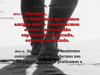 (BV)1:6-(BV)1:6- Portanto,Portanto,
se dissermos que somosse dissermos que somos
amigos dele e continuarmosamigos dele e continuarmos
a viver na escuridãoa viver na escuridão
espiritual e no pecado,espiritual e no pecado,
estamos mentindo.estamos mentindo.
(RA)1:6-(RA)1:6- Se dissermos que mantemosSe dissermos que mantemos
comunhão com ele e andarmos nascomunhão com ele e andarmos nas
trevas, mentimos e não praticamos atrevas, mentimos e não praticamos a
verdade.verdade.
I João, capítulo 1I João, capítulo 1
 