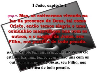 (BV)1:7-(BV)1:7- Mas, se estivermos vivendo naMas, se estivermos vivendo na
luz da presença de Deus, tal comoluz da presença de Deus, tal como
Cristo, então temos alegria e umaCristo, então temos alegria e uma
comunhão maravilhosa uns com oscomunhão maravilhosa uns com os
outros, e o sangue de Jesus, seuoutros, e o sangue de Jesus, seu
Filho, nos purifica de todo pecado.Filho, nos purifica de todo pecado.
(RA)1:7-(RA)1:7- Se, porém, andarmos na luz, como eleSe, porém, andarmos na luz, como ele
está na luz, mantemos comunhão uns com osestá na luz, mantemos comunhão uns com os
outros, e o sangue de Jesus, seu Filho, nosoutros, e o sangue de Jesus, seu Filho, nos
purifica de todo pecado.purifica de todo pecado.
I João, capítulo 1I João, capítulo 1
 