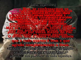 (BV)1:8-(BV)1:8- Se dissermos que não temosSe dissermos que não temos
pecado, só estamos nospecado, só estamos nos
enganando a nós mesmos eenganando a nós mesmos e
recusando aceitar a verdade.recusando aceitar a verdade.
(RA)1:8-(RA)1:8- Se dissermos que não temos pecadoSe dissermos que não temos pecado
nenhum, a nós mesmos nos enganamos,nenhum, a nós mesmos nos enganamos,
e a verdade não está em nós.e a verdade não está em nós.
(BV)1:9-(BV)1:9- Mas, se confessarmos osMas, se confessarmos os
nossos pecados a Ele, podemosnossos pecados a Ele, podemos
confiar que Ele nos perdoa e nosconfiar que Ele nos perdoa e nos
purifica de todo erro. E épurifica de todo erro. E é
perfeitamente correto Deus fazerperfeitamente correto Deus fazer
isto por nós porque Cristo morreuisto por nós porque Cristo morreu
para levar os nossos pecados.para levar os nossos pecados.
(RA)1:9-(RA)1:9- Se confessarmos os nossos pecados,Se confessarmos os nossos pecados,
ele é fiel e justo para nos perdoar osele é fiel e justo para nos perdoar os
pecados e nos purificar de toda injustiça.pecados e nos purificar de toda injustiça.
(BV)1:10-(BV)1:10- Se alegarmos que nãoSe alegarmos que não
pecamos, estamos mentindo epecamos, estamos mentindo e
chamando Deus de mentiroso,chamando Deus de mentiroso,
pois Ele diz que nós pecamos.pois Ele diz que nós pecamos.
(RA)1:10-(RA)1:10- Se dissermos que não temosSe dissermos que não temos
cometido pecado, fazemo-lo mentiroso,cometido pecado, fazemo-lo mentiroso,
e a sua palavra não está em nós.e a sua palavra não está em nós.
I João, capítulo 1I João, capítulo 1
(BV)2:1-(BV)2:1- Meus filhinhos, estou lhesMeus filhinhos, estou lhes
dizendo isto a fim de que vocêsdizendo isto a fim de que vocês
fiquem longe do pecado.fiquem longe do pecado.
Mas se vocês pecarem, existe alguémMas se vocês pecarem, existe alguém
para rogar por vocês diante do Pai.para rogar por vocês diante do Pai.
O nome dele é Jesus Cristo, aqueleO nome dele é Jesus Cristo, aquele
que é tudo quanto é bom e queque é tudo quanto é bom e que
agrada completamente a Deus.agrada completamente a Deus.
(RA)2:1-(RA)2:1- Filhinhos meus, estas coisas vos escrevoFilhinhos meus, estas coisas vos escrevo
para que não pequeis.para que não pequeis.
Se, todavia, alguém pecar, temos AdvogadoSe, todavia, alguém pecar, temos Advogado
junto ao Pai, Jesus Cristo, o Justo;junto ao Pai, Jesus Cristo, o Justo;
 