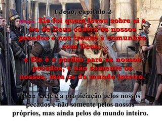 (BV)2:2-(BV)2:2- Ele foi quem levou sobre si aEle foi quem levou sobre si a
ira de Deus contra os nossosira de Deus contra os nossos
pecados e nos trouxe à comunhãopecados e nos trouxe à comunhão
com Deus;com Deus;
e Ele é o perdão para os nossose Ele é o perdão para os nossos
pecados, e não somente ospecados, e não somente os
nossos, mas os do mundo inteiro.nossos, mas os do mundo inteiro.
I João, capítulo 2I João, capítulo 2
(RA)2:2-(RA)2:2- e ele é a propiciação pelos nossose ele é a propiciação pelos nossos
pecados e não somente pelos nossospecados e não somente pelos nossos
próprios, mas ainda pelos do mundo inteiro.próprios, mas ainda pelos do mundo inteiro.
 