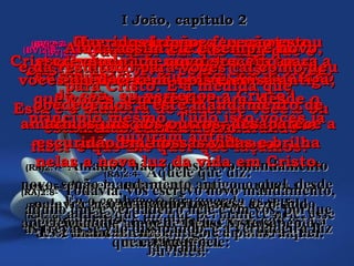 (BV)2:3-(BV)2:3- E como podemos ter certezaE como podemos ter certeza
de que pertencemos a Ele?de que pertencemos a Ele?
Olhando para dentro de nósOlhando para dentro de nós
mesmos:mesmos:
estamos realmente procurandoestamos realmente procurando
fazer o que Ele quer que façamos?fazer o que Ele quer que façamos?
(RA)2:3-(RA)2:3- Ora, sabemos que o temos conhecidoOra, sabemos que o temos conhecido
por isto: se guardamos os seuspor isto: se guardamos os seus
mandamentos.mandamentos.
(BV)2:4-(BV)2:4- Alguém poderá dizer:Alguém poderá dizer:
““Eu sou cristão, ou estou no caminhoEu sou cristão, ou estou no caminho
do céu, eu pertenço a Cristo”.do céu, eu pertenço a Cristo”.
Mas, se não fizer o que Cristo lheMas, se não fizer o que Cristo lhe
manda, é um mentiroso.manda, é um mentiroso.
(RA)2:4-(RA)2:4- Aquele que diz:Aquele que diz:
Eu o conheço e não guarda os seusEu o conheço e não guarda os seus
mandamentos é mentiroso, e nele não está amandamentos é mentiroso, e nele não está a
verdade.verdade.
(BV)2:5-(BV)2:5- Mas aqueles que fazem o queMas aqueles que fazem o que
Cristo lhes manda aprenderão a amar aCristo lhes manda aprenderão a amar a
Deus cada vez mais.Deus cada vez mais.
Esta é a maneira de saber se você é ouEsta é a maneira de saber se você é ou
não é um cristão.não é um cristão.
(RA)2:5-(RA)2:5- Aquele, entretanto, que guarda a suaAquele, entretanto, que guarda a sua
palavra, nele, verdadeiramente, tem sidopalavra, nele, verdadeiramente, tem sido
aperfeiçoado o amor de Deus. Nisto sabemosaperfeiçoado o amor de Deus. Nisto sabemos
que estamos nele:que estamos nele:
(BV)2:6-(BV)2:6- Qualquer um que diga que éQualquer um que diga que é
cristão deve viver como Cristo viveu.cristão deve viver como Cristo viveu.
(RA)2:6-(RA)2:6- aquele que diz que permanece nele, esseaquele que diz que permanece nele, esse
deve também andar assim como ele andou.deve também andar assim como ele andou.
(BV)2:7-(BV)2:7- Queridos irmãos, eu não estouQueridos irmãos, eu não estou
escrevendo um novo preceito paraescrevendo um novo preceito para
vocês obedecerem, pois é coisa antiga,vocês obedecerem, pois é coisa antiga,
que vocês sempre tiveram, desde oque vocês sempre tiveram, desde o
princípio mesmo. Tudo isto vocês jáprincípio mesmo. Tudo isto vocês já
ouviram antes.ouviram antes.
(RA)2:7-(RA)2:7- Amados, não vos escrevo mandamentoAmados, não vos escrevo mandamento
novo, senão mandamento antigo, o qual, desdenovo, senão mandamento antigo, o qual, desde
o princípio, tivestes.o princípio, tivestes.
Esse mandamento antigo é a palavra queEsse mandamento antigo é a palavra que
ouvistes.ouvistes.
(BV)2:8-(BV)2:8- Ainda assim ele é sempre novo,Ainda assim ele é sempre novo,
e dá resultado para vocês tal como deue dá resultado para vocês tal como deu
para Cristo. E à medida quepara Cristo. E à medida que
obedecemos a este mandamento deobedecemos a este mandamento de
amarmos uns aos outros, desaparece aamarmos uns aos outros, desaparece a
escuridão em nossas vidas e brilhaescuridão em nossas vidas e brilha
nelas a nova luz da vida em Cristo.nelas a nova luz da vida em Cristo.
(RA)2:8-(RA)2:8- Todavia, vos escrevo novo mandamento,Todavia, vos escrevo novo mandamento,
aquilo que é verdadeiro nele e em vós, porqueaquilo que é verdadeiro nele e em vós, porque
as trevas se vão dissipando, e a verdadeira luzas trevas se vão dissipando, e a verdadeira luz
já brilha.já brilha.
I João, capítulo 2I João, capítulo 2
 