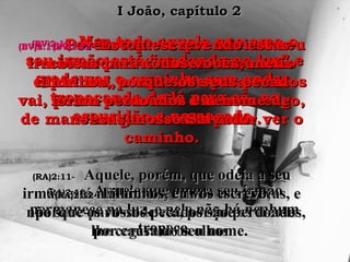 (BV)2:10-(BV)2:10- Mas todo aquele que ama oMas todo aquele que ama o
seu irmão está “andando na luz” eseu irmão está “andando na luz” e
pode ver o caminho sem andarpode ver o caminho sem andar
tropeçando de lá para cá, natropeçando de lá para cá, na
escuridão e no pecado.escuridão e no pecado.
(RA)2:10-(RA)2:10- Aquele que ama a seu irmãoAquele que ama a seu irmão
permanece na luz, e nele não há nenhumpermanece na luz, e nele não há nenhum
tropeço.tropeço.
(BV)2:11-(BV)2:11- Porém aquele que odeia o seuPorém aquele que odeia o seu
irmão anda errante em escuridãoirmão anda errante em escuridão
espiritual, e não sabe para ondeespiritual, e não sabe para onde
vai, pois a escuridão o deixou cego,vai, pois a escuridão o deixou cego,
de maneira que ele não pode ver ode maneira que ele não pode ver o
caminho.caminho.
(RA)2:11-(RA)2:11- Aquele, porém, que odeia a seuAquele, porém, que odeia a seu
irmão está nas trevas, e anda nas trevas, eirmão está nas trevas, e anda nas trevas, e
não sabe para onde vai, porque as trevasnão sabe para onde vai, porque as trevas
lhe cegaram os olhos.lhe cegaram os olhos.
(BV)2:12-(BV)2:12- Estou escrevendo estasEstou escrevendo estas
coisas para todos vocês, meuscoisas para todos vocês, meus
filhinhos, porque os seus pecadosfilhinhos, porque os seus pecados
foram perdoados em nome deforam perdoados em nome de
Jesus, nosso Salvador.Jesus, nosso Salvador.
(RA)2:12-(RA)2:12- Filhinhos, eu vos escrevo,Filhinhos, eu vos escrevo,
porque os vossos pecados são perdoados,porque os vossos pecados são perdoados,
por causa do seu nome.por causa do seu nome.
I João, capítulo 2I João, capítulo 2
 
