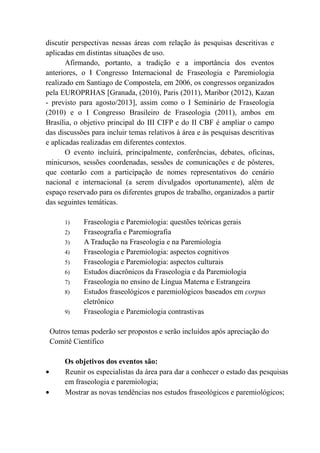 discutir perspectivas nessas áreas com relação às pesquisas descritivas e
aplicadas em distintas situações de uso.
Afirmando, portanto, a tradição e a importância dos eventos
anteriores, o I Congresso Internacional de Fraseologia e Paremiologia
realizado em Santiago de Compostela, em 2006, os congressos organizados
pela EUROPRHAS [Granada, (2010), Paris (2011), Maribor (2012), Kazan
- previsto para agosto/2013], assim como o I Seminário de Fraseologia
(2010) e o I Congresso Brasileiro de Fraseologia (2011), ambos em
Brasília, o objetivo principal do III CIFP e do II CBF é ampliar o campo
das discussões para incluir temas relativos à área e às pesquisas descritivas
e aplicadas realizadas em diferentes contextos.
O evento incluirá, principalmente, conferências, debates, oficinas,
minicursos, sessões coordenadas, sessões de comunicações e de pôsteres,
que contarão com a participação de nomes representativos do cenário
nacional e internacional (a serem divulgados oportunamente), além de
espaço reservado para os diferentes grupos de trabalho, organizados a partir
das seguintes temáticas.
1) Fraseologia e Paremiologia: questões teóricas gerais
2) Fraseografia e Paremiografia
3) A Tradução na Fraseologia e na Paremiologia
4) Fraseologia e Paremiologia: aspectos cognitivos
5) Fraseologia e Paremiologia: aspectos culturais
6) Estudos diacrônicos da Fraseologia e da Paremiologia
7) Fraseologia no ensino de Língua Materna e Estrangeira
8) Estudos fraseológicos e paremiológicos baseados em corpus
eletrônico
9) Fraseologia e Paremiologia contrastivas
Outros temas poderão ser propostos e serão incluídos após apreciação do
Comitê Científico
Os objetivos dos eventos são:
Reunir os especialistas da área para dar a conhecer o estado das pesquisas
em fraseologia e paremiologia;
Mostrar as novas tendências nos estudos fraseológicos e paremiológicos;
 