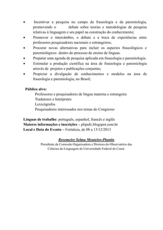 Incentivar a pesquisa no campo da fraseologia e da paremiologia,
promovendo o debate sobre teorias e metodologias de pesquisa
relativas à linguagem e seu papel na construção do conhecimento;
Promover o intercâmbio, o debate e a troca de experiências entre
professores pesquisadores nacionais e estrangeiros;
Procurar novas alternativas para incluir os aspectos fraseológicos e
paremiológicos dentro do processo de ensino de línguas.
Preparar uma agenda de pesquisa aplicada em fraseologia e paremiologia.
Estimular a produção científica na área de fraseologia e paremiologia
através de projetos e publicações conjuntas;
Propiciar a divulgação de conhecimentos e modelos na área de
fraseologia e paremiologia, no Brasil;
Público alvo:
Professores e pesquisadores de língua materna e estrangeira
Tradutores e Intérpretes
Lexicógrafos
Pesquisadores interessados nos temas do Congresso
Línguas de trabalho: português, espanhol, francês e inglês
Maiores informações e inscrições – plipufc.blogspot.com.br
Local e Data do Evento – Fortaleza, de 08 a 13/12/2013
Rosemeire Selma Monteiro-Plantin
Presidente da Comissão Organizadora e Diretora do Observatório das
Ciências da Linguagem da Universidade Federal do Ceará.
 