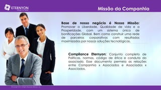 Missão da Companhia
Base de nosso negócio é Nossa Missão:
Promover a Liberdade, Qualidade de vida e a
Prosperidade,
com
um
sistema
único
de
bonificações Global. Bem como construir uma rede
de
parceiros
corporativos
com
resultados
maximizados por nossas soluções tecnológicas.

Compliance Eternyon: Conjunto completo de

Políticas, normas, código de ética e conduta do
associado. Esse documento permeia as relações
entre Companhia x Associados e Associados x
Associados.

©Copyright 2014, All Rights Reserved, Eternyon, LLC

 
