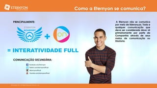 Como a Eternyon se comunica?
PRINCIPALMENTE:

+
= INTERATIVIDADE FULL
COMUNICAÇÃO SECUNDÁRIA:
Facebook.com/Eternyon
Twitter.com/eternyonofficial
#eternyonofficial
Youtube.com/eternyonofficial

©Copyright 2014, All Rights Reserved, Eternyon, LLC

A Eternyon não se comunica
por meio de lideranças. Toda e
qualquer comunicação que
deva ser considerada deve vir
primeiramente por parte da
Companhia através de seus
meios de comunicação ou
Diretoria.

 