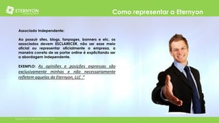 Como representar a Eternyon
Associado Independente:

Ao possuir sites, blogs, fanpages, banners e etc, os
associados devem ESCLARECER, não ser esse meio
oficial ou representar oficialmente a empresa, a
maneira correta de se portar online é explicitando ser
a abordagem independente.
EXEMPLO:

As opiniões e posições expressas são
exclusivamente minhas e não necessariamente
refletem aquelas da Eternyon, LLC .”

©Copyright 2014, All Rights Reserved, Eternyon, LLC

 