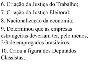 6. Criação da Justiça do Trabalho;
7. Criação da Justiça Eleitoral;
8. Nacionalização da economia;
9. Determinou que as empresas
estrangeiras deveriam ter, pelo menos,
2/3 de empregados brasileiros;
10. Criou a figura dos Deputados
Classistas;
 