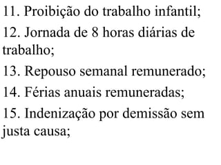 11. Proibição do trabalho infantil;
12. Jornada de 8 horas diárias de
trabalho;
13. Repouso semanal remunerado;
14. Férias anuais remuneradas;
15. Indenização por demissão sem
justa causa;
 
