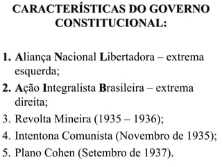 CARACTERÍSTICAS DO GOVERNO
      CONSTITUCIONAL:

1. Aliança Nacional Libertadora – extrema
   esquerda;
2. Ação Integralista Brasileira – extrema
   direita;
3. Revolta Mineira (1935 – 1936);
4. Intentona Comunista (Novembro de 1935);
5. Plano Cohen (Setembro de 1937).
 
