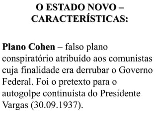 O ESTADO NOVO –
       CARACTERÍSTICAS:

Plano Cohen – falso plano
conspiratório atribuído aos comunistas
cuja finalidade era derrubar o Governo
Federal. Foi o pretexto para o
autogolpe continuísta do Presidente
Vargas (30.09.1937).
 