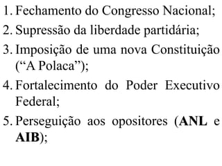 1. Fechamento do Congresso Nacional;
2. Supressão da liberdade partidária;
3. Imposição de uma nova Constituição
   (“A Polaca”);
4. Fortalecimento do Poder Executivo
   Federal;
5. Perseguição aos opositores (ANL e
   AIB);
 