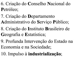 6. Criação do Conselho Nacional do
Petróleo;
7. Criação do Departamento
Administrativo do Serviço Público;
8. Criação do Instituto Brasileiro de
Geografia e Estatística;
9. Profunda Intervenção do Estado na
Economia e na Sociedade;
10. Impulso à industrialização;
 